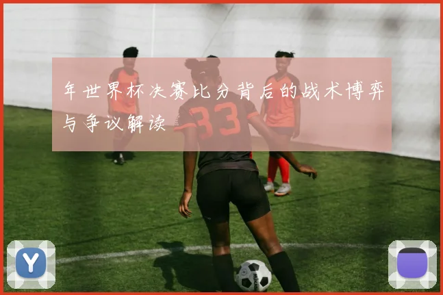年世界杯决赛比分背后的战术博弈与争议解读