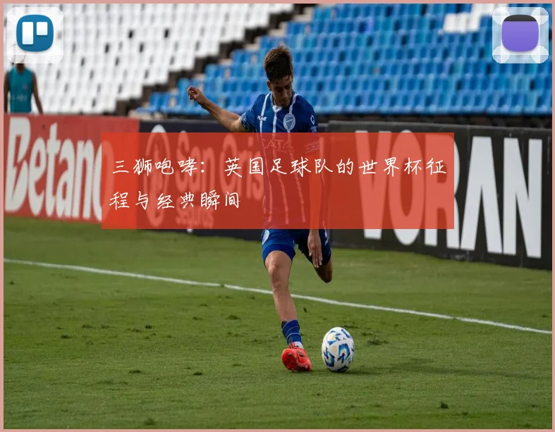 三狮咆哮：英国足球队的世界杯征程与经典瞬间