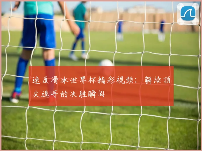 速度滑冰世界杯精彩视频：解读顶尖选手的决胜瞬间